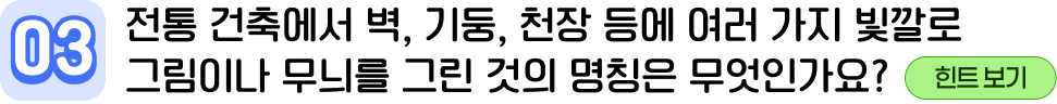 03 전통 건축에서 벽, 기둥, 천장 등에 여러 가지 빛깔로 그림이나 무늬를 그린 것의 명칭은 무엇인가요?